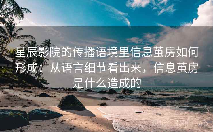星辰影院的传播语境里信息茧房如何形成：从语言细节看出来，信息茧房是什么造成的