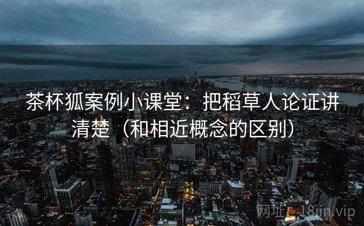 茶杯狐案例小课堂：把稻草人论证讲清楚（和相近概念的区别）