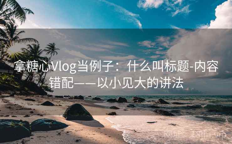 拿糖心Vlog当例子：什么叫标题-内容错配——以小见大的讲法