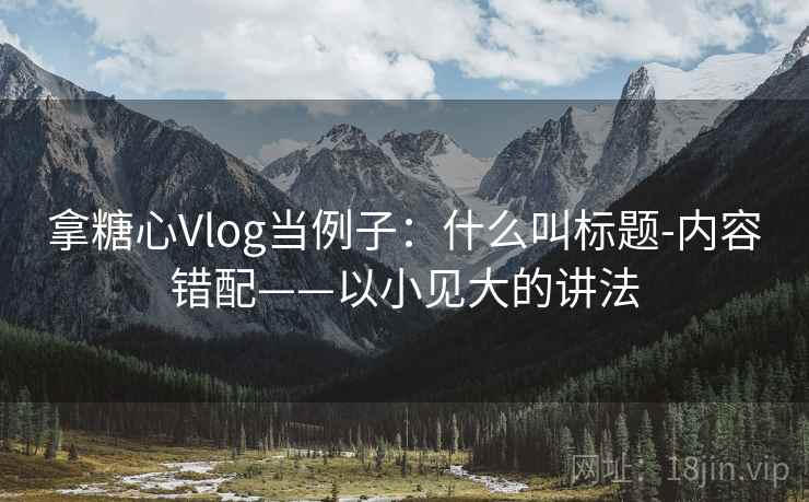 拿糖心Vlog当例子：什么叫标题-内容错配——以小见大的讲法
