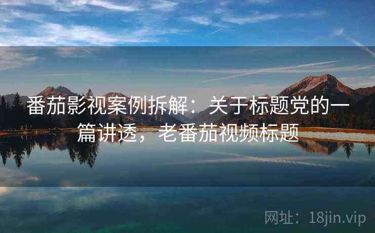 番茄影视案例拆解：关于标题党的一篇讲透，老番茄视频标题