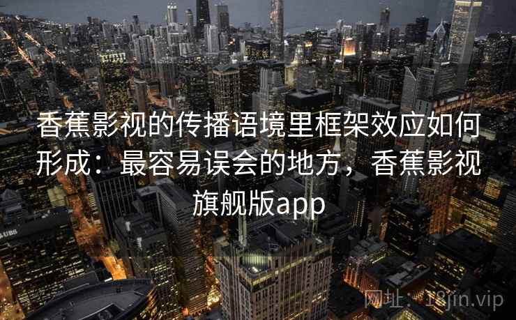 香蕉影视的传播语境里框架效应如何形成：最容易误会的地方，香蕉影视旗舰版app