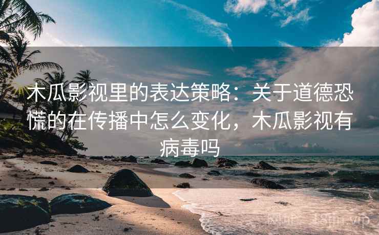 木瓜影视里的表达策略：关于道德恐慌的在传播中怎么变化，木瓜影视有病毒吗