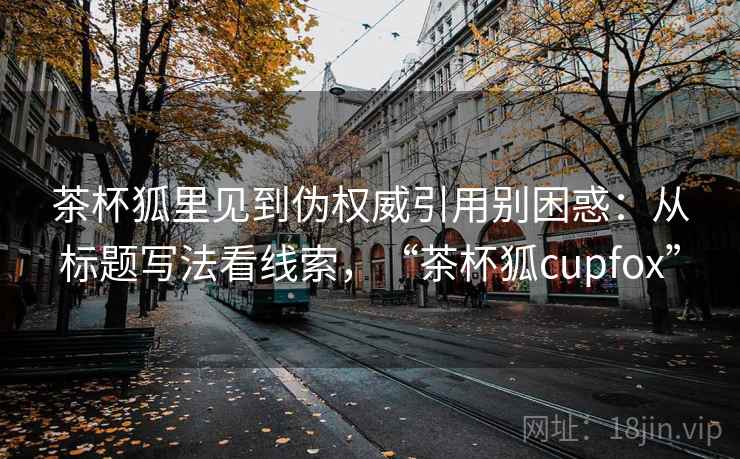 茶杯狐里见到伪权威引用别困惑：从标题写法看线索，“茶杯狐cupfox”