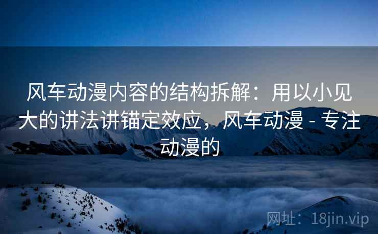 风车动漫内容的结构拆解：用以小见大的讲法讲锚定效应，风车动漫 - 专注动漫的