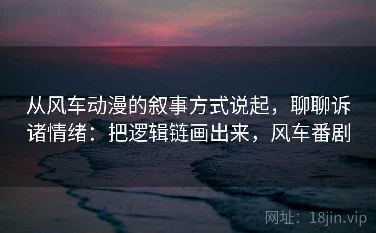 从风车动漫的叙事方式说起，聊聊诉诸情绪：把逻辑链画出来，风车番剧