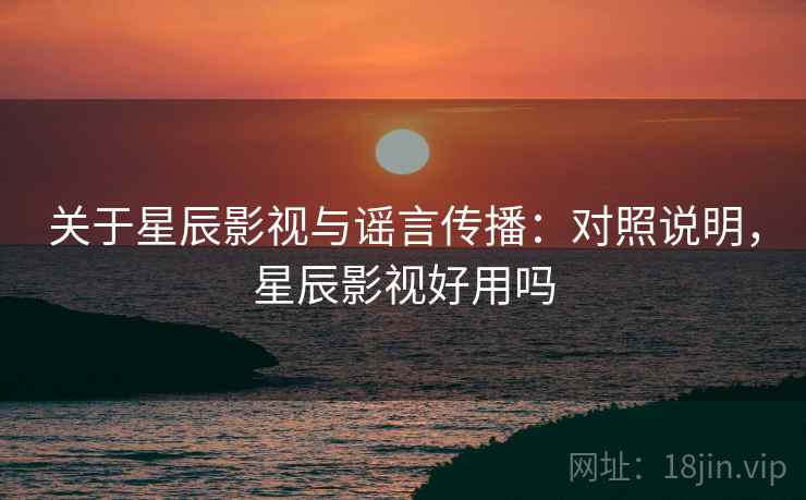 关于星辰影视与谣言传播：对照说明，星辰影视好用吗