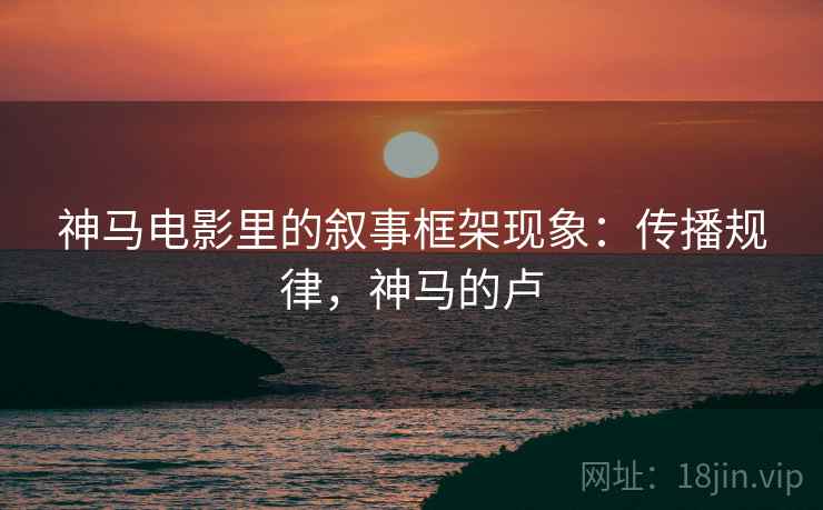 神马电影里的叙事框架现象：传播规律，神马的卢