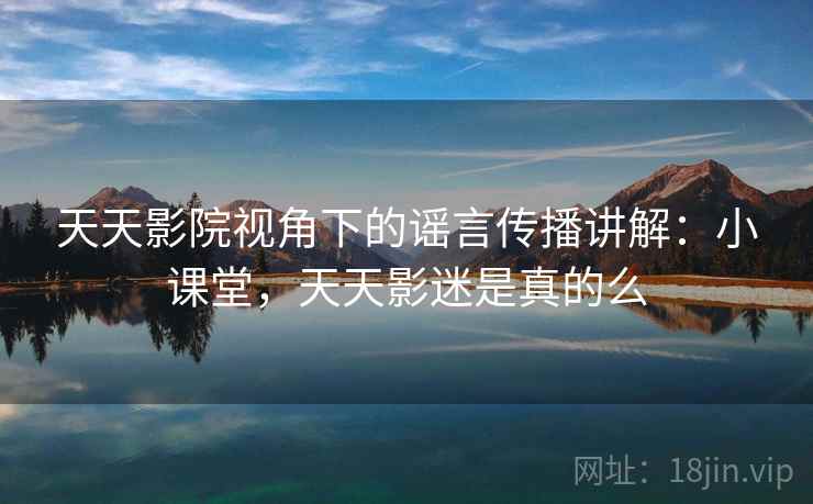 天天影院视角下的谣言传播讲解：小课堂，天天影迷是真的么