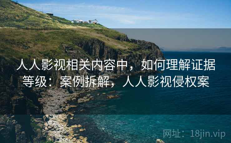 人人影视相关内容中，如何理解证据等级：案例拆解，人人影视侵权案