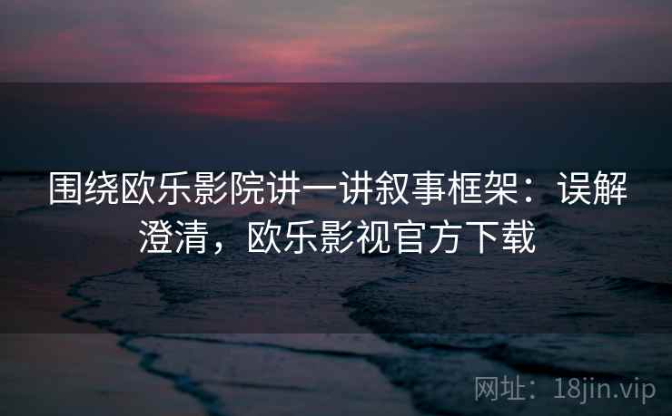 围绕欧乐影院讲一讲叙事框架：误解澄清，欧乐影视官方下载