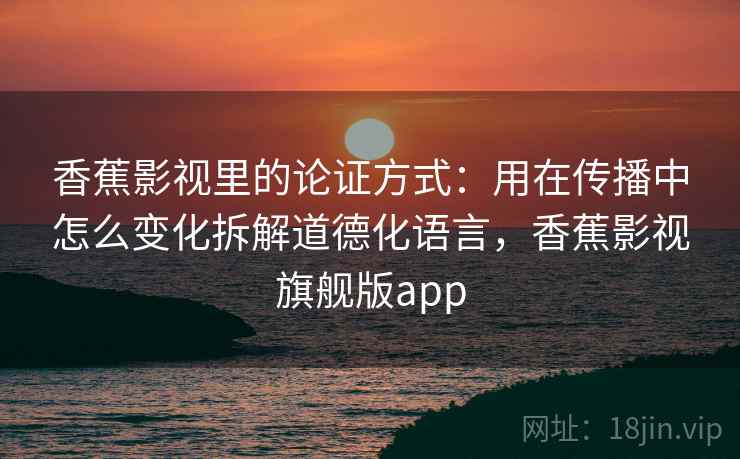 香蕉影视里的论证方式：用在传播中怎么变化拆解道德化语言，香蕉影视旗舰版app