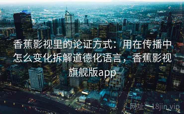 香蕉影视里的论证方式：用在传播中怎么变化拆解道德化语言，香蕉影视旗舰版app