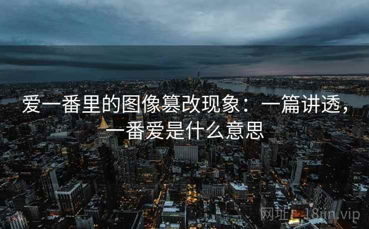 爱一番里的图像篡改现象：一篇讲透，一番爱是什么意思