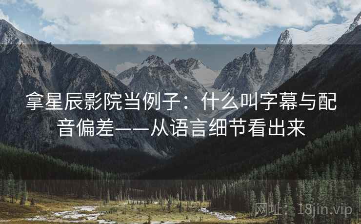 拿星辰影院当例子：什么叫字幕与配音偏差——从语言细节看出来