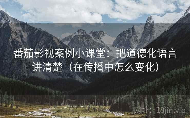 番茄影视案例小课堂：把道德化语言讲清楚（在传播中怎么变化）