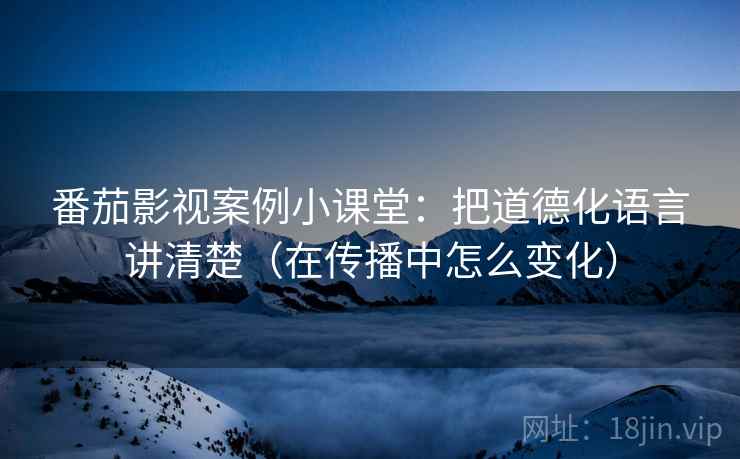 番茄影视案例小课堂：把道德化语言讲清楚（在传播中怎么变化）