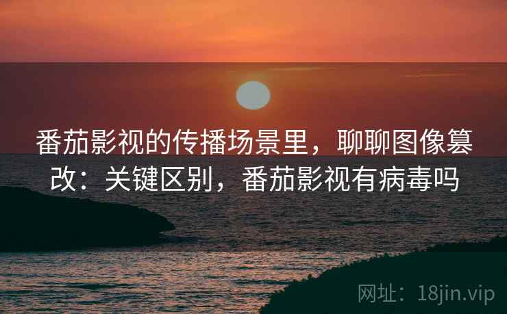 番茄影视的传播场景里，聊聊图像篡改：关键区别，番茄影视有病毒吗