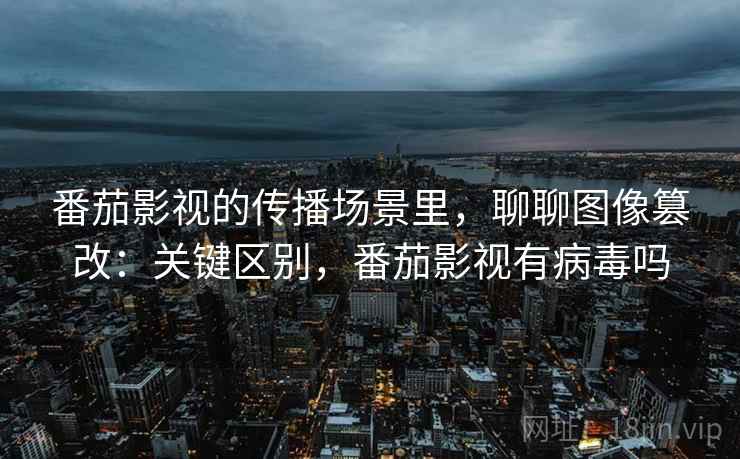 番茄影视的传播场景里，聊聊图像篡改：关键区别，番茄影视有病毒吗