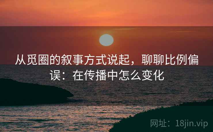 从觅圈的叙事方式说起，聊聊比例偏误：在传播中怎么变化