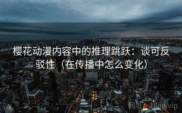 樱花动漫内容中的推理跳跃：谈可反驳性（在传播中怎么变化）