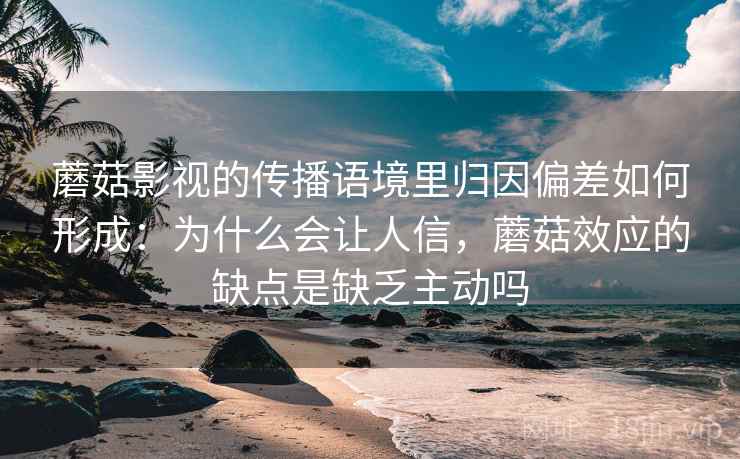 蘑菇影视的传播语境里归因偏差如何形成：为什么会让人信，蘑菇效应的缺点是缺乏主动吗