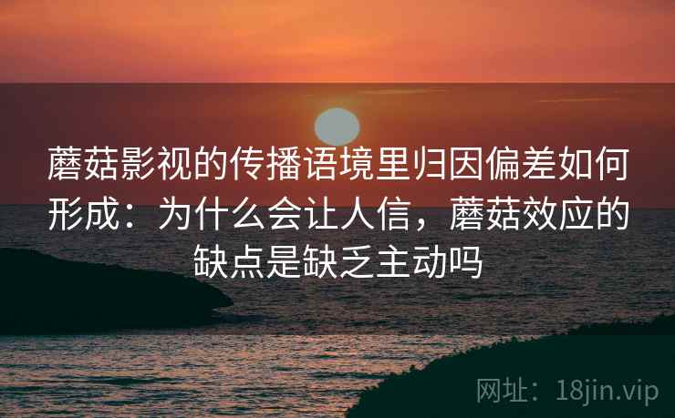 蘑菇影视的传播语境里归因偏差如何形成：为什么会让人信，蘑菇效应的缺点是缺乏主动吗