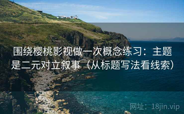 围绕樱桃影视做一次概念练习：主题是二元对立叙事（从标题写法看线索）