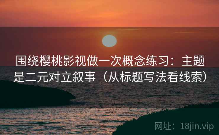 围绕樱桃影视做一次概念练习：主题是二元对立叙事（从标题写法看线索）