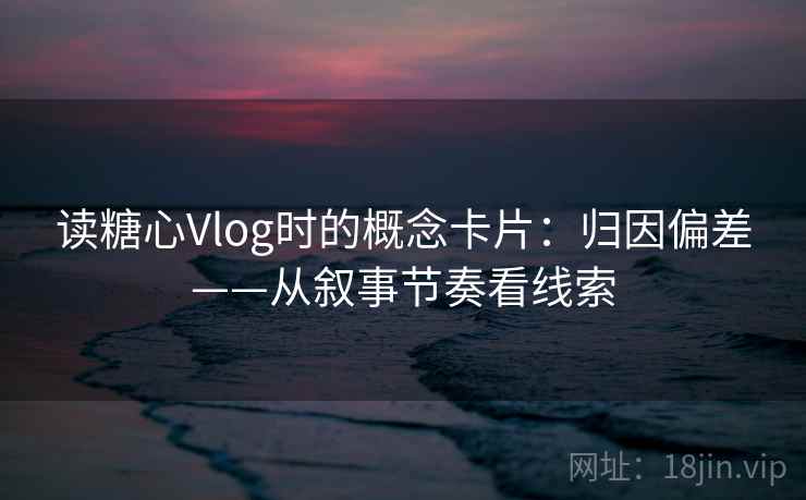 读糖心Vlog时的概念卡片:归因偏差——从叙事节奏看线索 读糖心Vlog时的概念卡片:归因偏差——从叙事节奏看线索