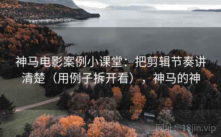 神马电影案例小课堂:把剪辑节奏讲清楚(用例子拆开看),神马的神 神马电影案例小课堂:把剪辑节奏讲清楚(用例子拆开看),神马的神