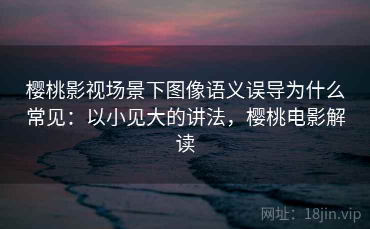 樱桃影视场景下图像语义误导为什么常见:以小见大的讲法,樱桃电影解读 樱桃影视场景下图像语义误导为什么常见:以小见大的讲法,樱桃电影解读