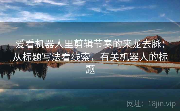 爱看机器人里剪辑节奏的来龙去脉:从标题写法看线索,有关机器人的标题 爱看机器人里剪辑节奏的来龙去脉:从标题写法看线索,有关机器人的标题
