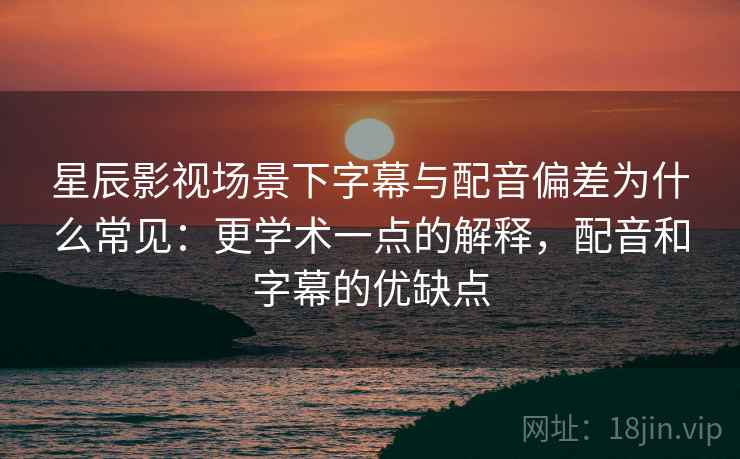 星辰影视场景下字幕与配音偏差为什么常见:更学术一点的解释,配音和字幕的优缺点 星辰影视场景下字幕与配音偏差为什么常见:更学术一点的解释,配音和字幕的优缺点