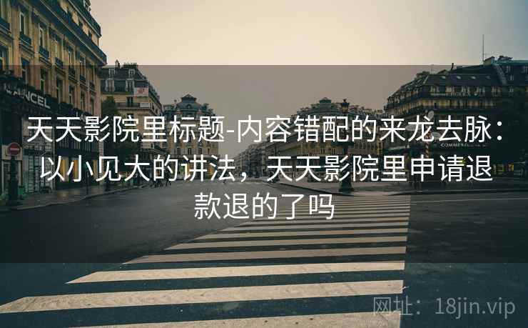 天天影院里标题-内容错配的来龙去脉：以小见大的讲法，天天影院里申请退款退的了吗