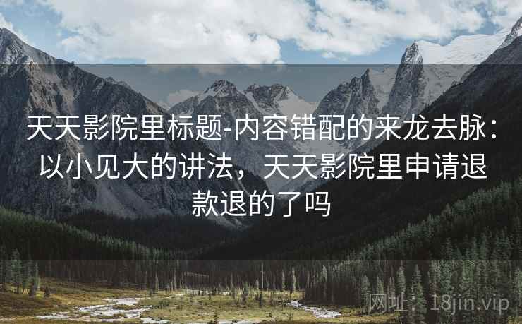天天影院里标题-内容错配的来龙去脉：以小见大的讲法，天天影院里申请退款退的了吗