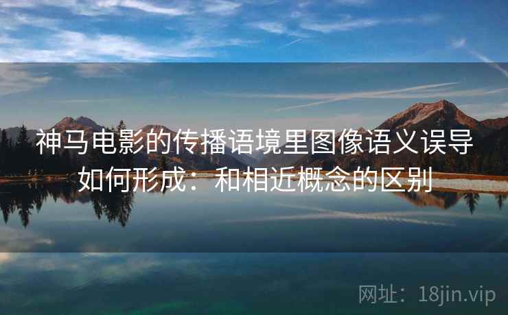 神马电影的传播语境里图像语义误导如何形成：和相近概念的区别