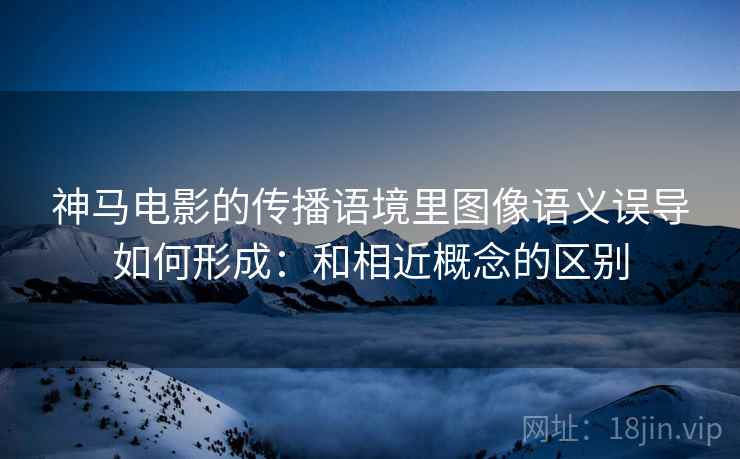 神马电影的传播语境里图像语义误导如何形成：和相近概念的区别