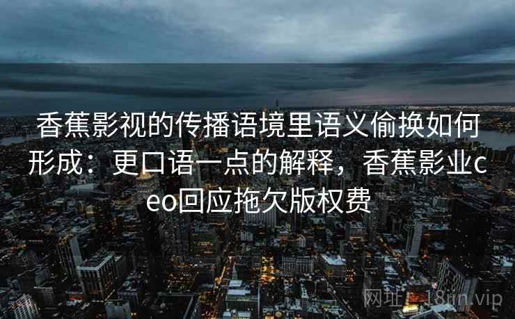 香蕉影视的传播语境里语义偷换如何形成:更口语一点的解释,香蕉影业ceo回应拖欠版权费 香蕉影视的传播语境里语义偷换如何形成:更口语一点的解释,香蕉影业ceo回应拖欠版权费