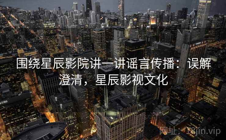 围绕星辰影院讲一讲谣言传播：误解澄清，星辰影视文化