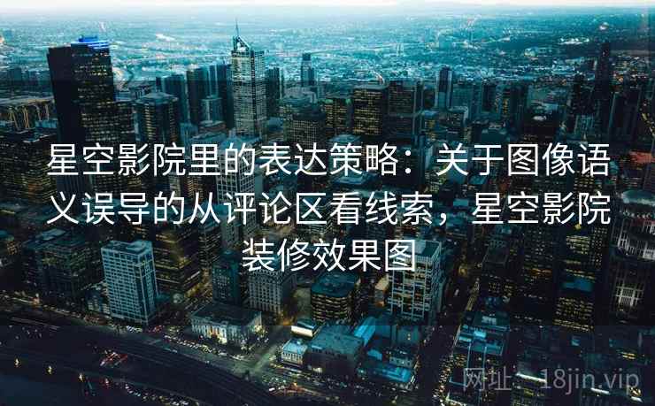 星空影院里的表达策略：关于图像语义误导的从评论区看线索，星空影院装修效果图