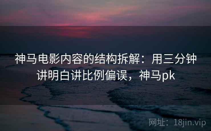 神马电影内容的结构拆解:用三分钟讲明白讲比例偏误,神马pk 神马电影内容的结构拆解:用三分钟讲明白讲比例偏误,神马pk