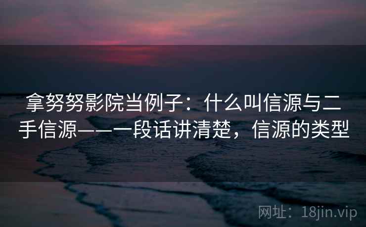 拿努努影院当例子:什么叫信源与二手信源——一段话讲清楚,信源的类型 拿努努影院当例子:什么叫信源与二手信源——一段话讲清楚,信源的类型