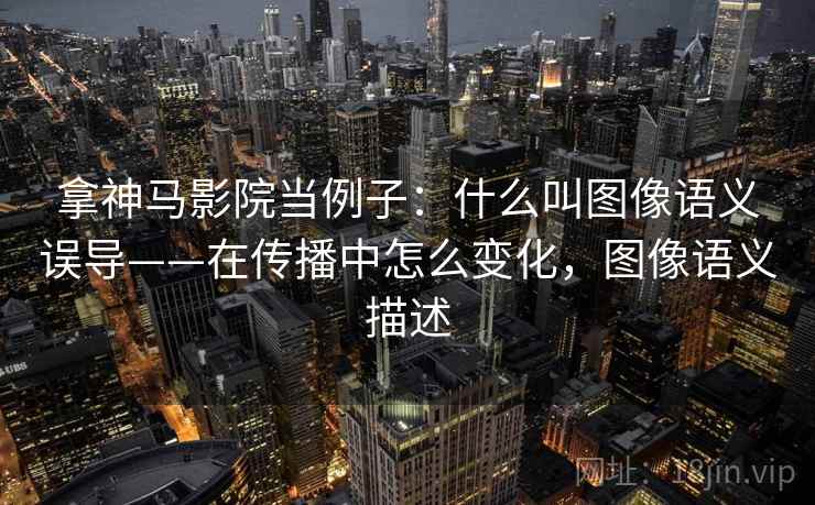 拿神马影院当例子：什么叫图像语义误导——在传播中怎么变化，图像语义描述