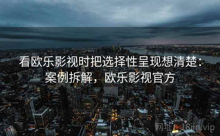 看欧乐影视时把选择性呈现想清楚：案例拆解，欧乐影视官方