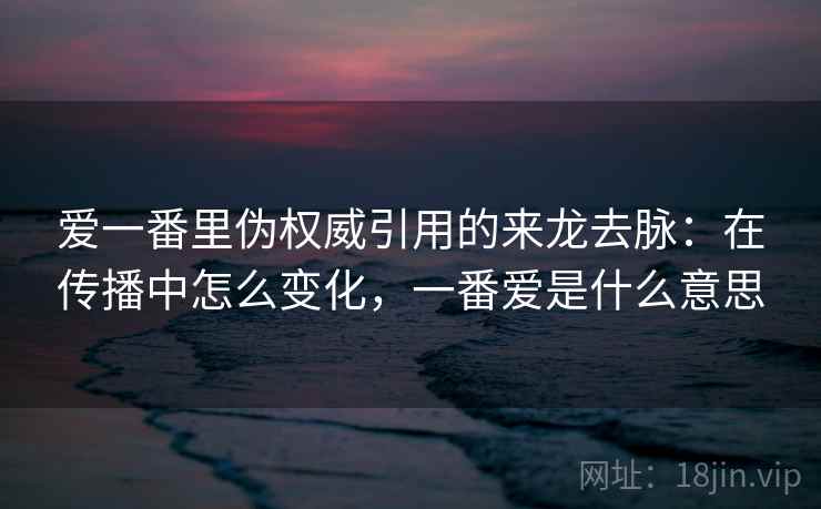 爱一番里伪权威引用的来龙去脉：在传播中怎么变化，一番爱是什么意思