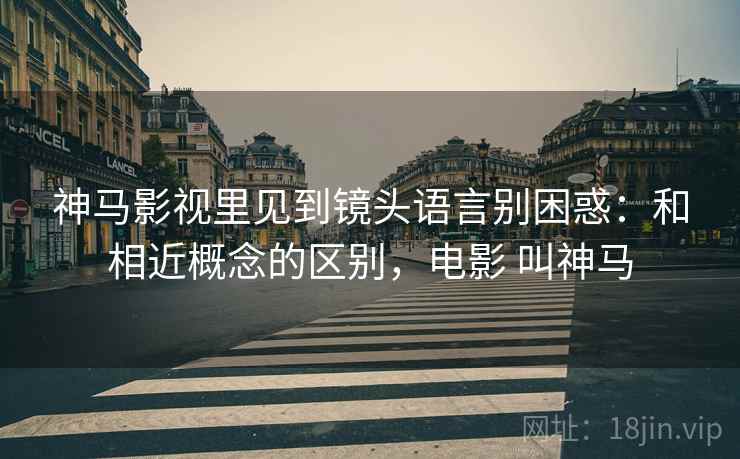 神马影视里见到镜头语言别困惑:和相近概念的区别,电影 叫神马 神马影视里见到镜头语言别困惑:和相近概念的区别,电影 叫神马
